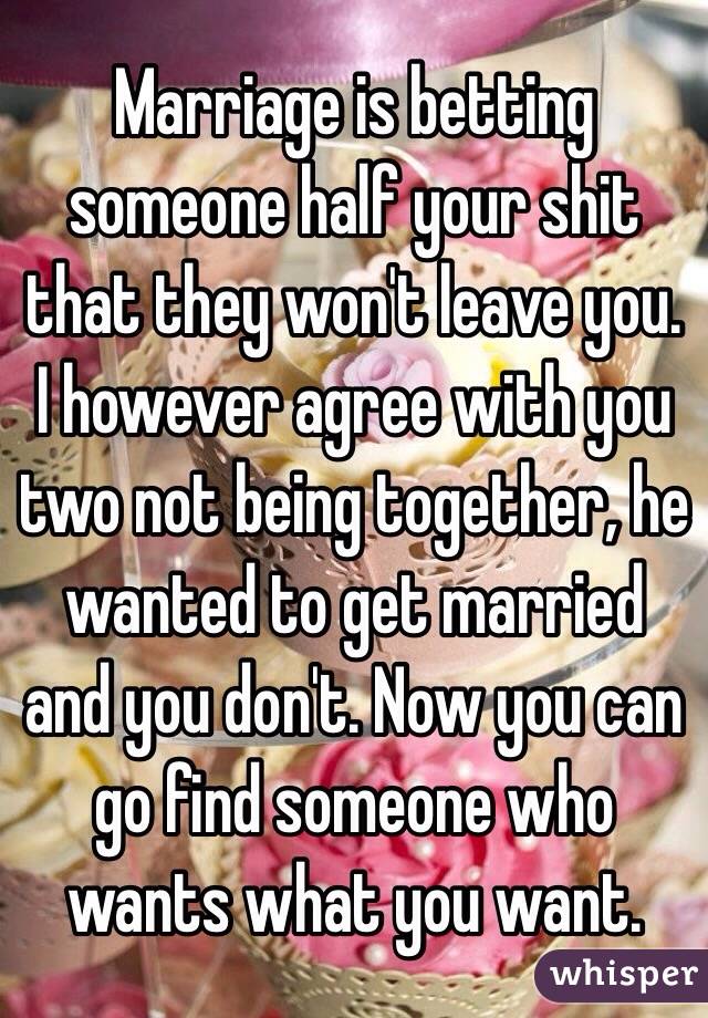 Marriage is betting someone half your shit that they won't leave you. I however agree with you two not being together, he wanted to get married and you don't. Now you can go find someone who wants what you want. 