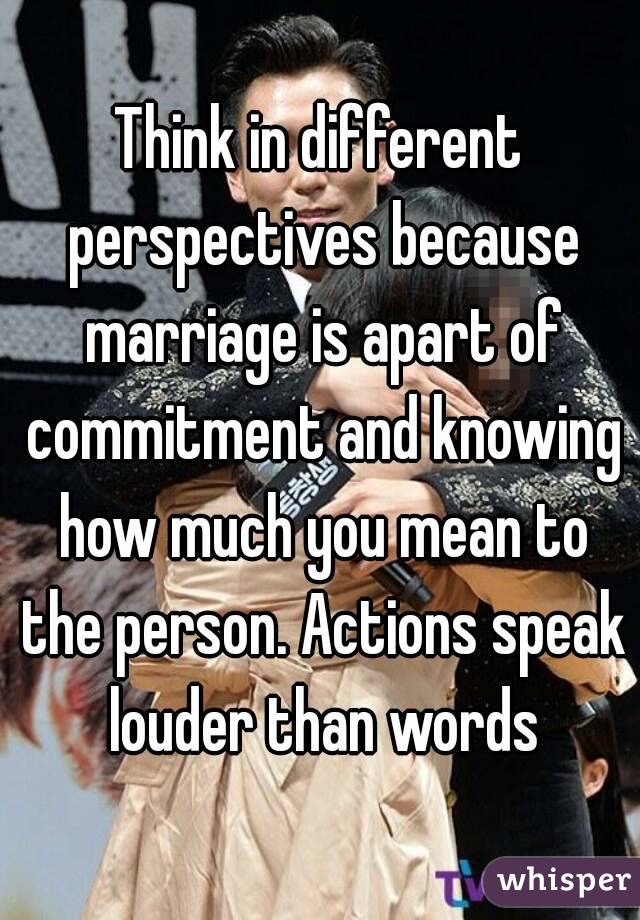 Think in different perspectives because marriage is apart of commitment and knowing how much you mean to the person. Actions speak louder than words