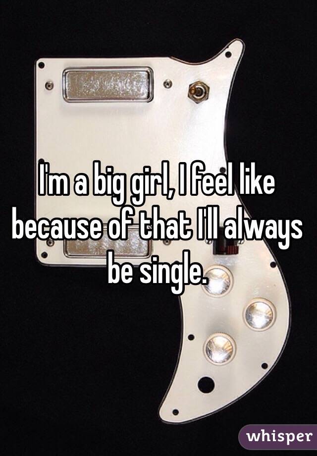 I'm a big girl, I feel like because of that I'll always be single. 