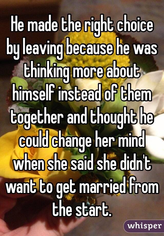 He made the right choice by leaving because he was thinking more about himself instead of them together and thought he could change her mind when she said she didn't want to get married from the start.