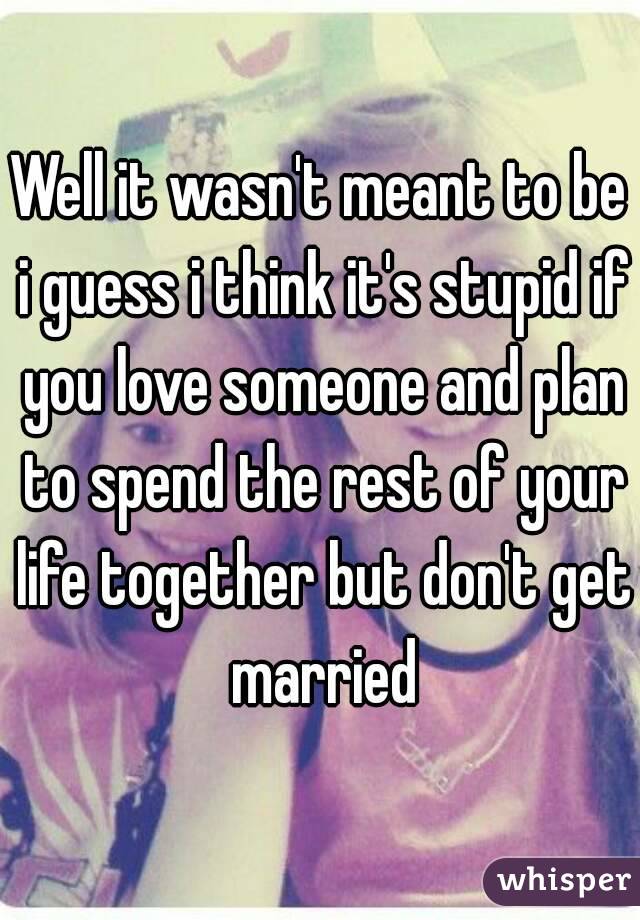 Well it wasn't meant to be i guess i think it's stupid if you love someone and plan to spend the rest of your life together but don't get married