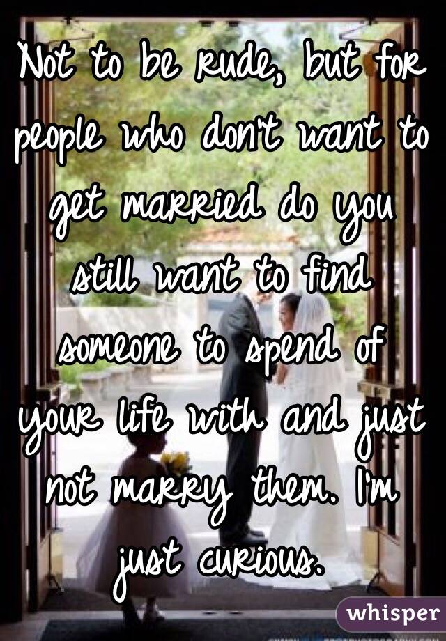 Not to be rude, but for people who don't want to get married do you still want to find someone to spend of your life with and just not marry them. I'm just curious. 