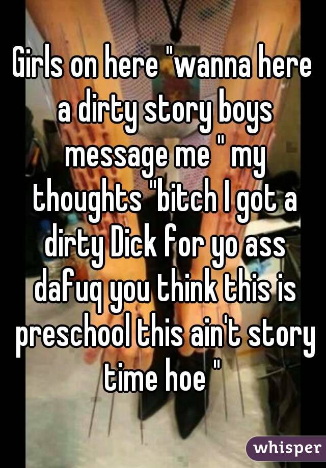 Girls on here "wanna here a dirty story boys message me " my thoughts "bitch I got a dirty Dick for yo ass dafuq you think this is preschool this ain't story time hoe " 
