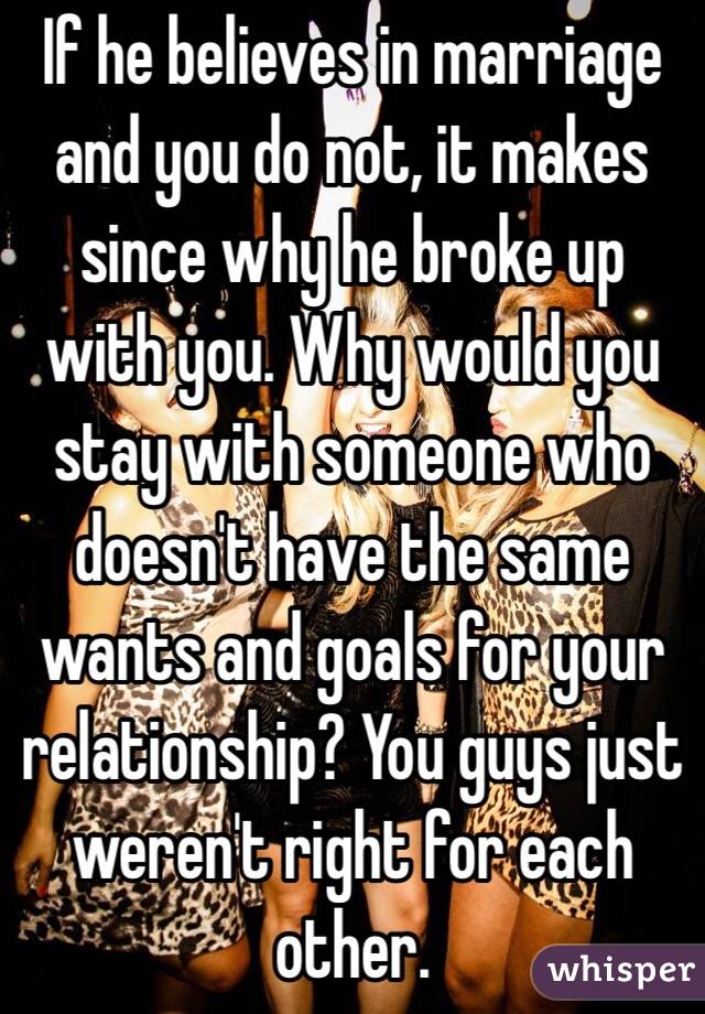 If he believes in marriage and you do not, it makes since why he broke up with you. Why would you stay with someone who doesn't have the same wants and goals for your relationship? You guys just weren't right for each other. 