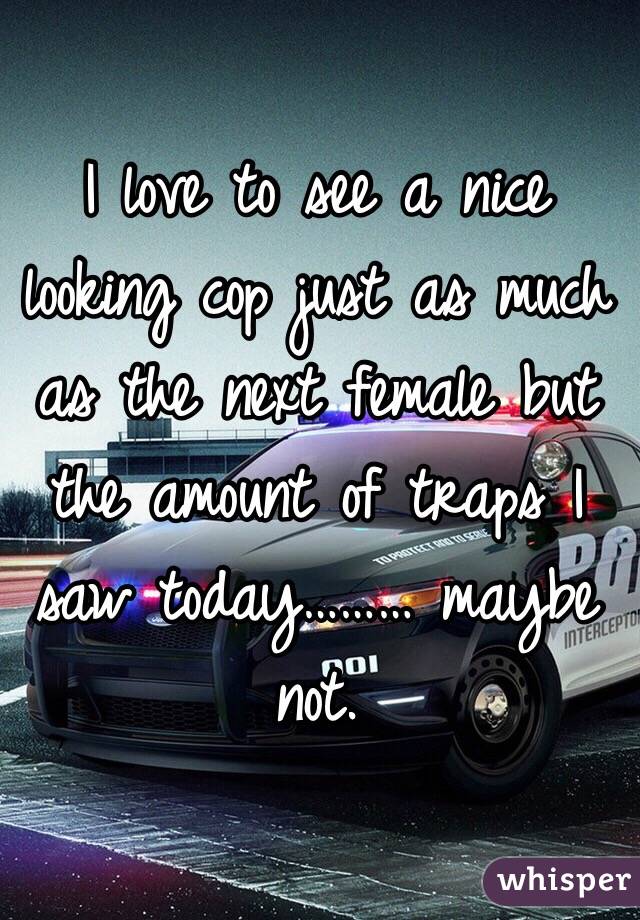 I love to see a nice looking cop just as much as the next female but the amount of traps I saw today……… maybe not. 