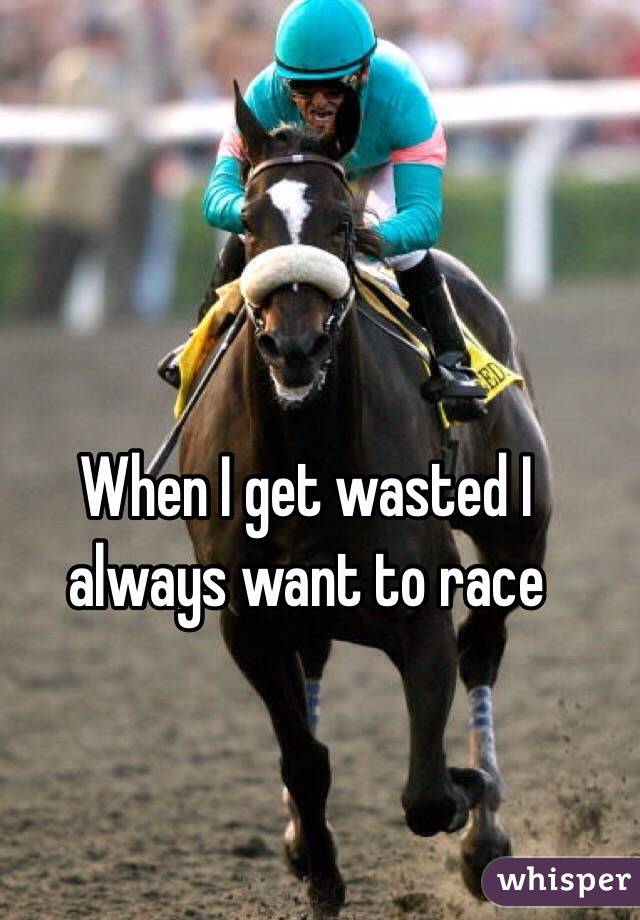 When I get wasted I always want to race 