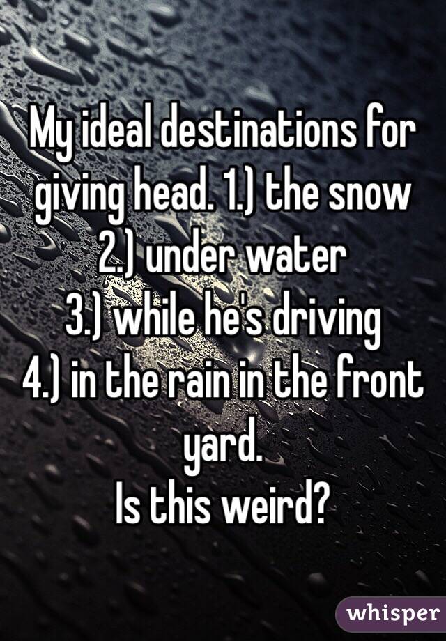 My ideal destinations for giving head. 1.) the snow 
2.) under water 
3.) while he's driving 
4.) in the rain in the front yard. 
Is this weird?