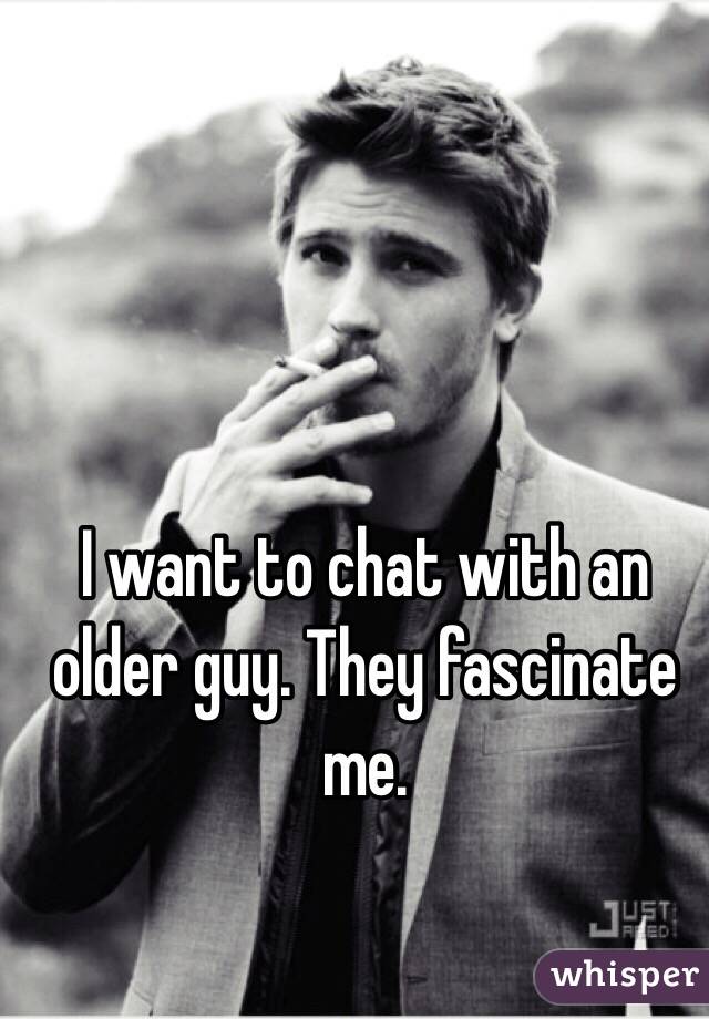I want to chat with an older guy. They fascinate me.  