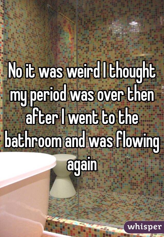 No it was weird I thought my period was over then after I went to the bathroom and was flowing again