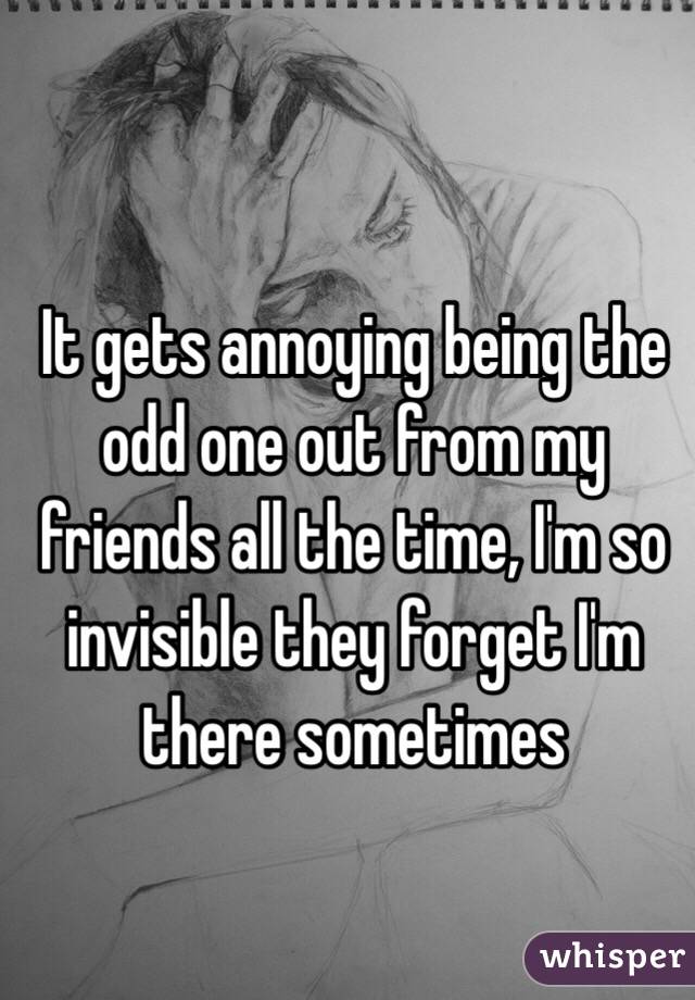 It gets annoying being the odd one out from my friends all the time, I'm so invisible they forget I'm there sometimes 