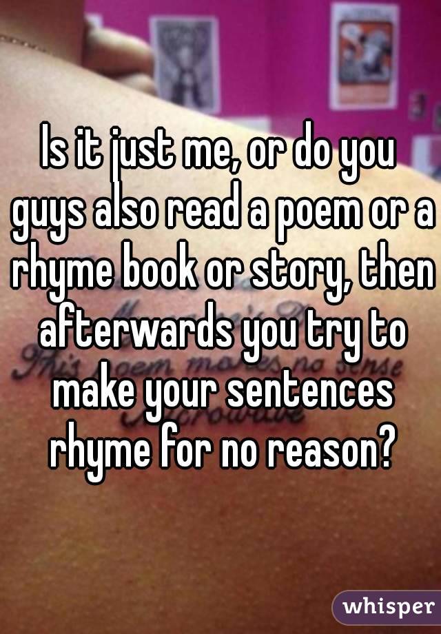 Is it just me, or do you guys also read a poem or a rhyme book or story, then afterwards you try to make your sentences rhyme for no reason?