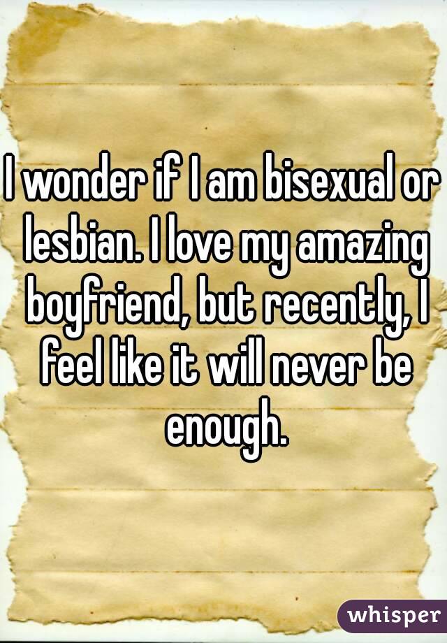 I wonder if I am bisexual or lesbian. I love my amazing boyfriend, but recently, I feel like it will never be enough.