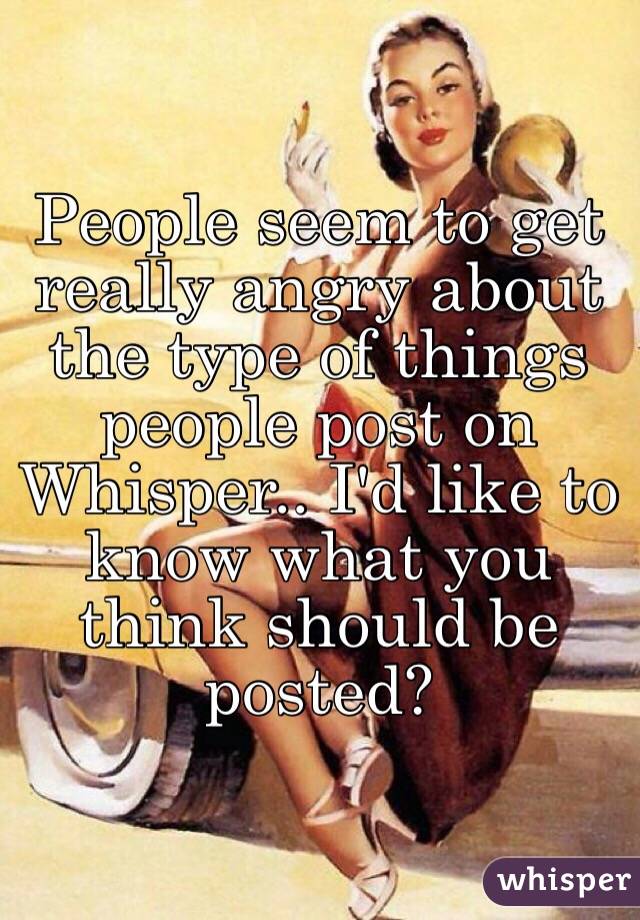 People seem to get really angry about the type of things people post on Whisper.. I'd like to know what you think should be posted? 