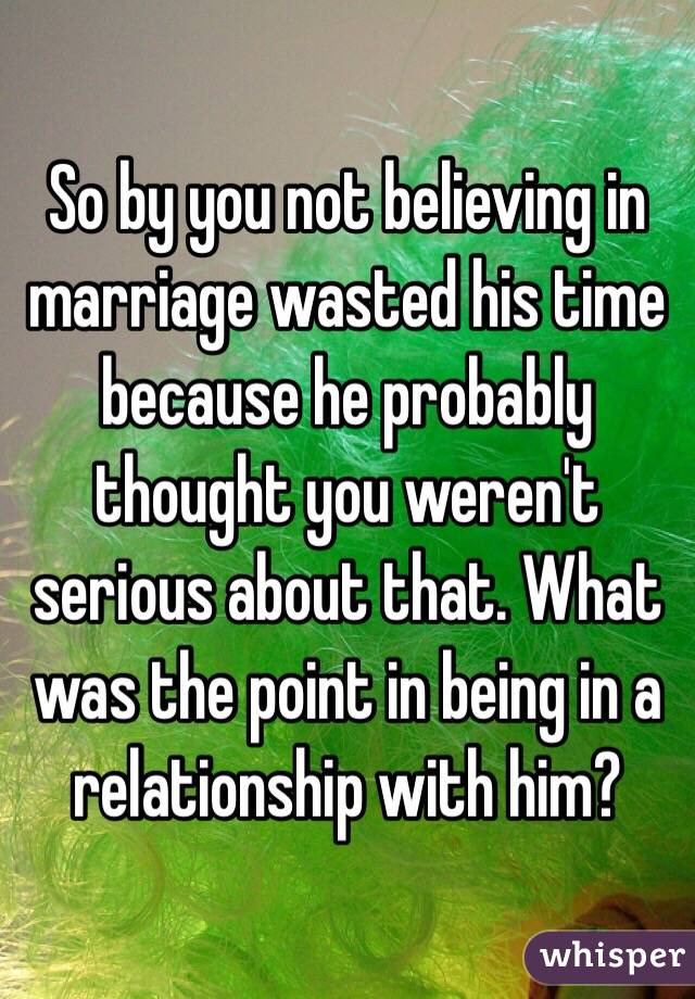 So by you not believing in marriage wasted his time because he probably thought you weren't serious about that. What was the point in being in a relationship with him? 