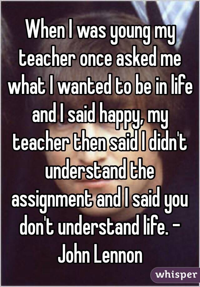 When I was young my teacher once asked me what I wanted to be in life and I said happy, my teacher then said I didn't understand the assignment and I said you don't understand life. - John Lennon 