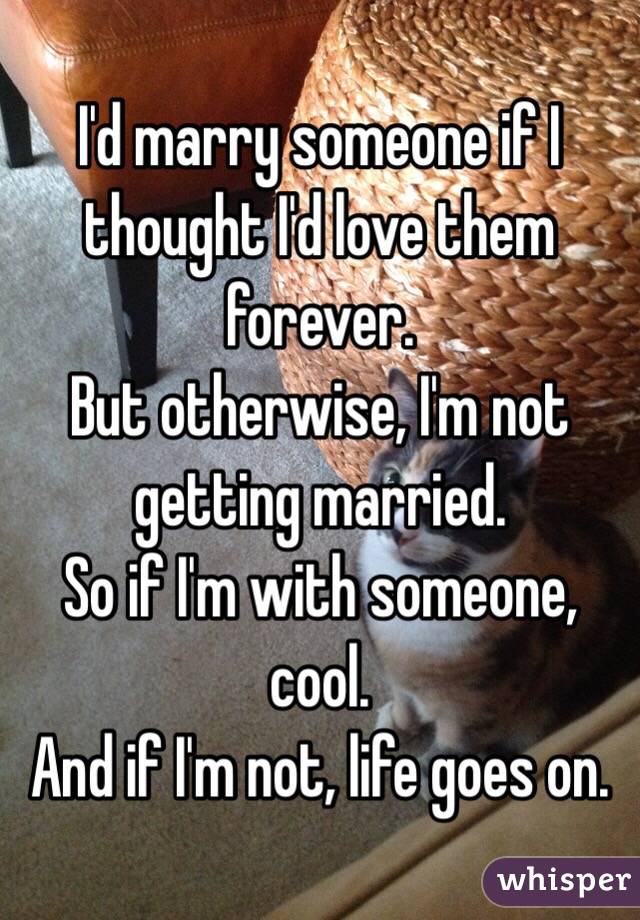 I'd marry someone if I thought I'd love them forever.
But otherwise, I'm not getting married.
So if I'm with someone, cool.
And if I'm not, life goes on.