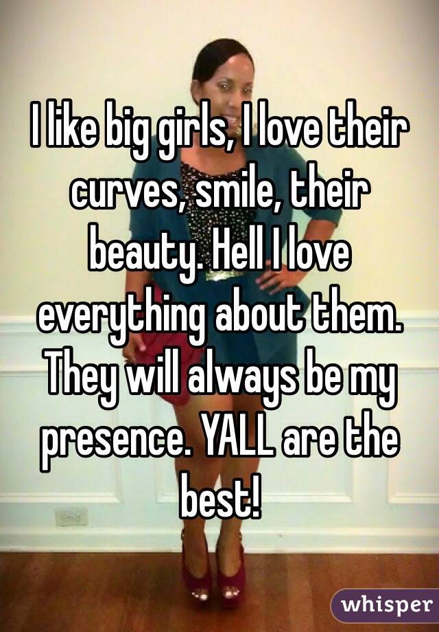 I like big girls, I love their curves, smile, their beauty. Hell I love everything about them. They will always be my presence. YALL are the best!