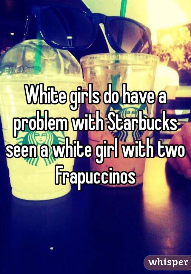 White girls do have a problem with Starbucks seen a white girl with two Frapuccinos 