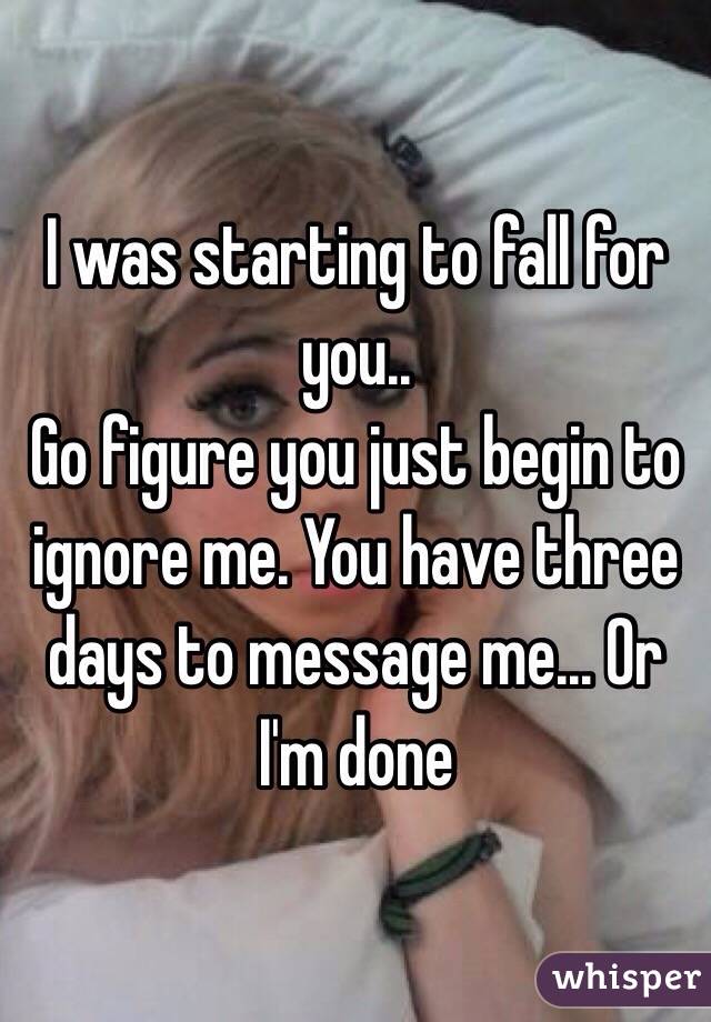 I was starting to fall for you..
Go figure you just begin to ignore me. You have three days to message me... Or I'm done 