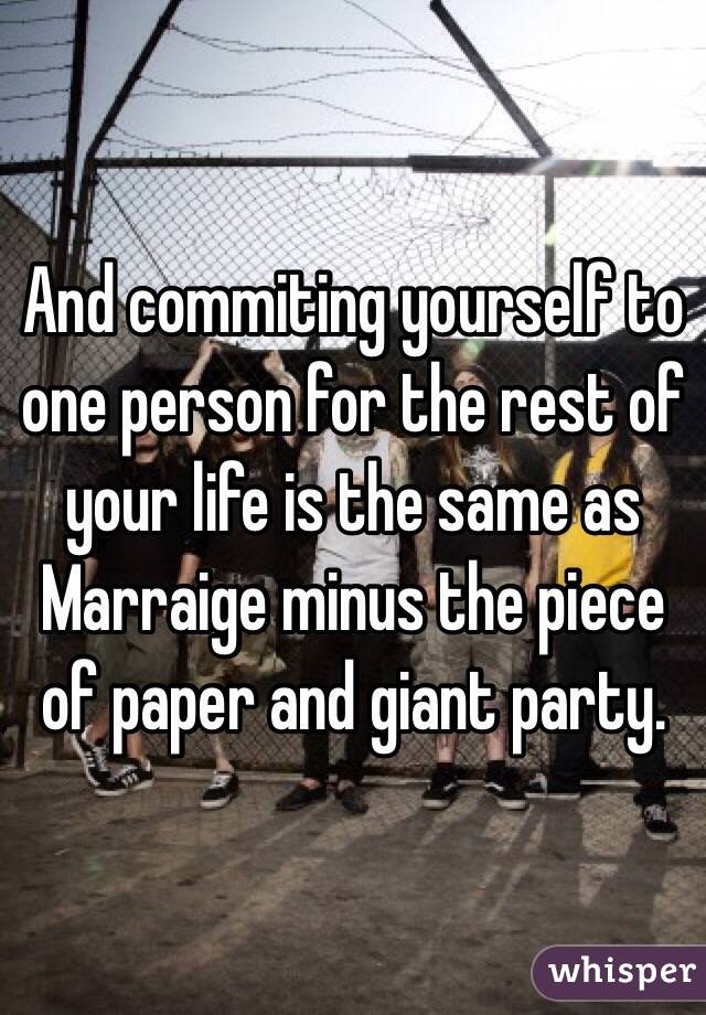 And commiting yourself to one person for the rest of your life is the same as Marraige minus the piece of paper and giant party.