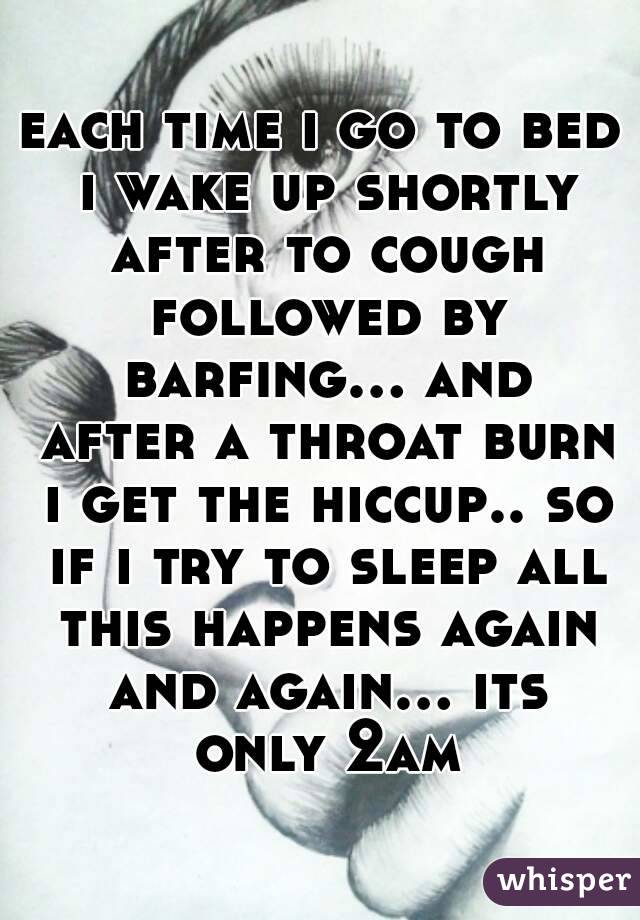 each time i go to bed i wake up shortly after to cough followed by barfing... and after a throat burn i get the hiccup.. so if i try to sleep all this happens again and again... its only 2am