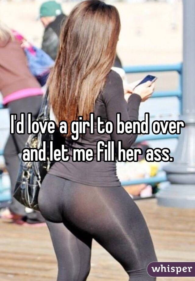 I'd love a girl to bend over and let me fill her ass.