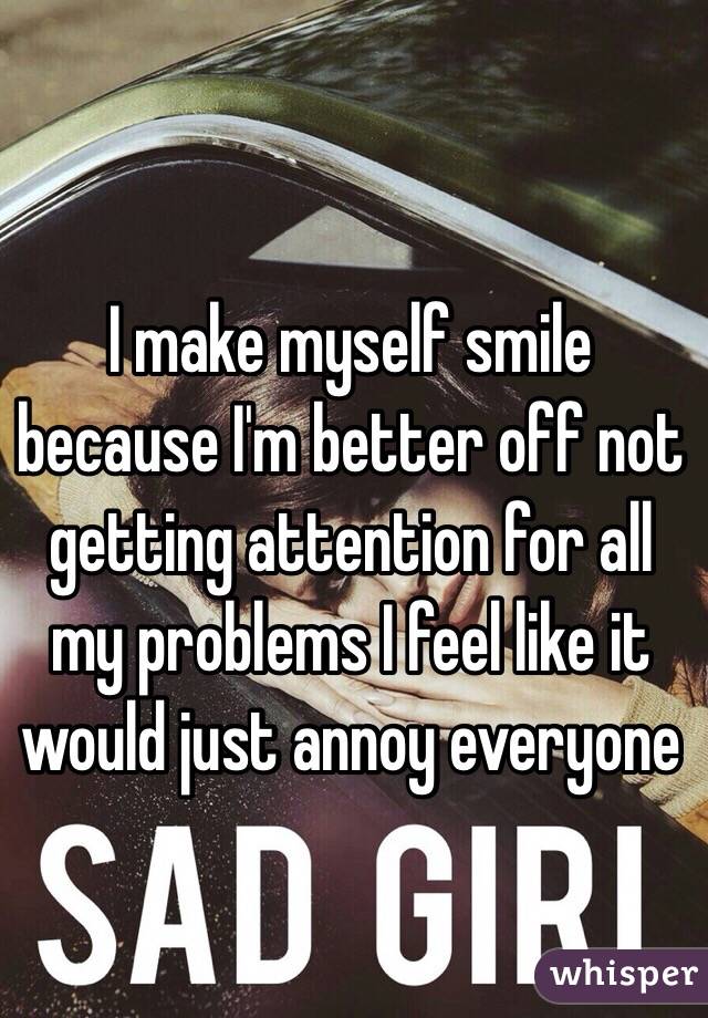 I make myself smile because I'm better off not getting attention for all my problems I feel like it would just annoy everyone 