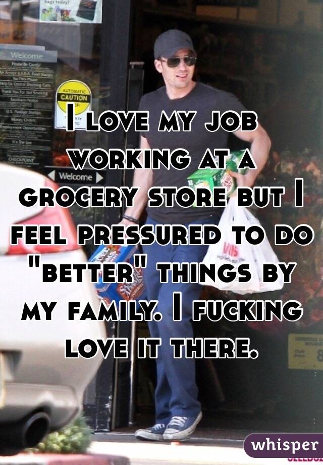 I love my job working at a grocery store but I feel pressured to do "better" things by my family. I fucking love it there.