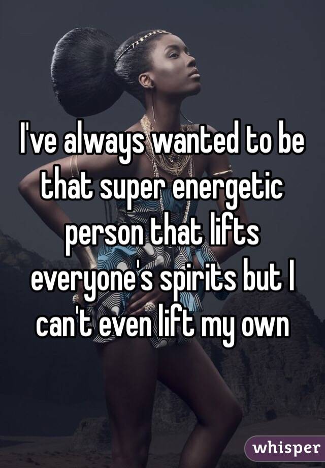 I've always wanted to be that super energetic person that lifts everyone's spirits but I can't even lift my own 