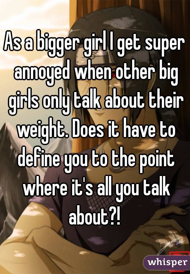 As a bigger girl I get super annoyed when other big girls only talk about their weight. Does it have to define you to the point where it's all you talk about?! 