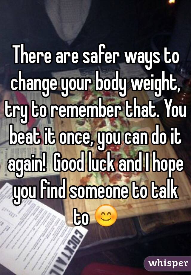 There are safer ways to change your body weight, try to remember that. You beat it once, you can do it again!  Good luck and I hope you find someone to talk to 😊