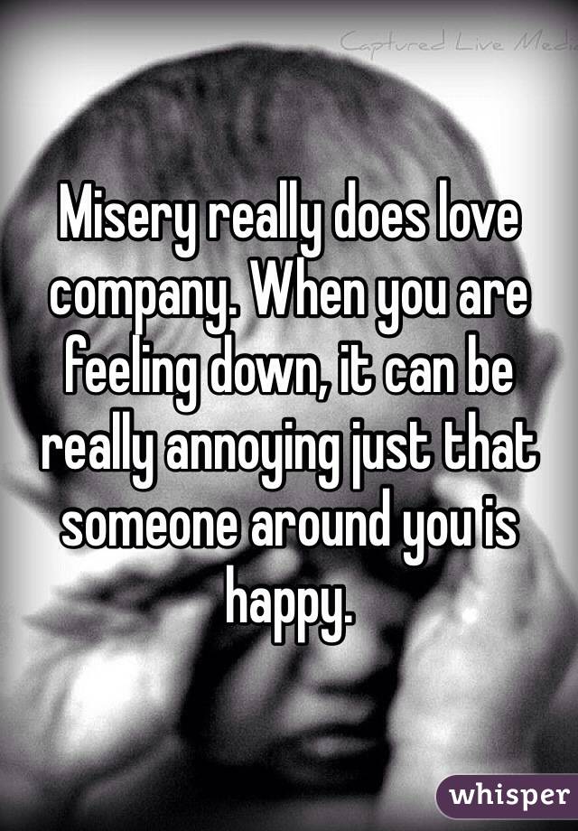 Misery really does love company. When you are feeling down, it can be really annoying just that someone around you is happy.