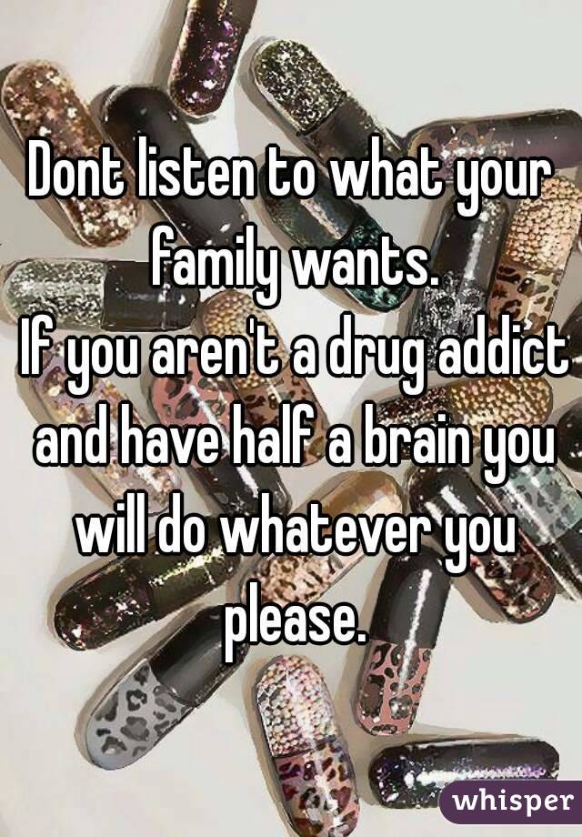 Dont listen to what your family wants.
 If you aren't a drug addict and have half a brain you will do whatever you please.