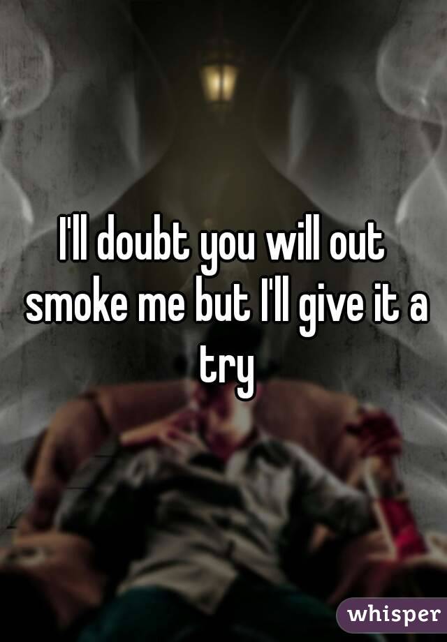I'll doubt you will out smoke me but I'll give it a try