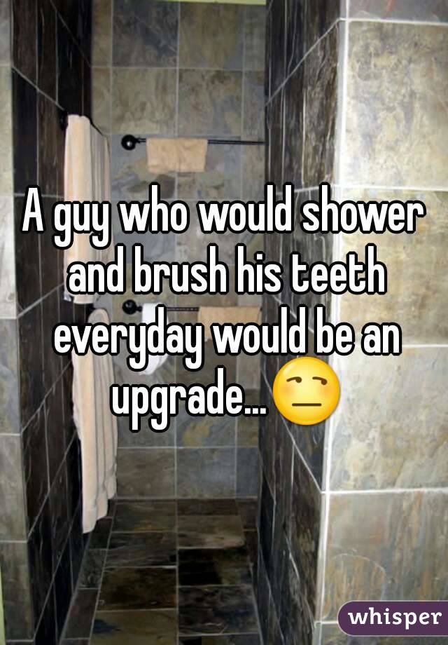 A guy who would shower and brush his teeth everyday would be an upgrade...😒