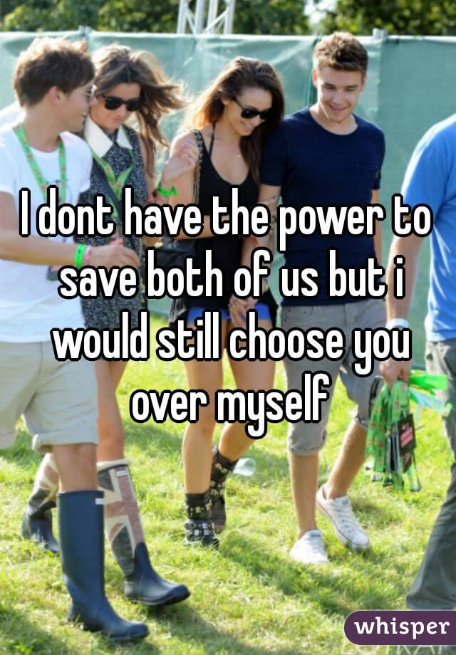 I dont have the power to save both of us but i would still choose you over myself