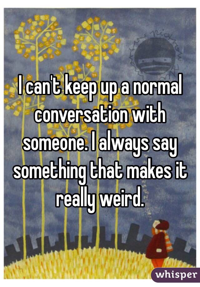 I can't keep up a normal conversation with someone. I always say something that makes it really weird. 