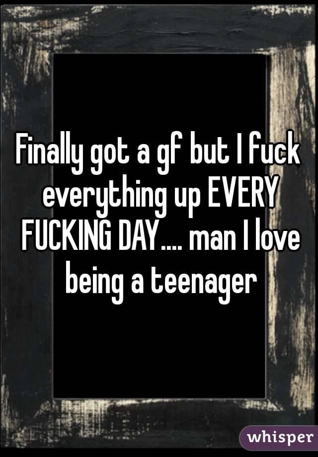 Finally got a gf but I fuck everything up EVERY FUCKING DAY.... man I love being a teenager