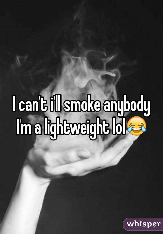 I can't i'll smoke anybody I'm a lightweight lol😂