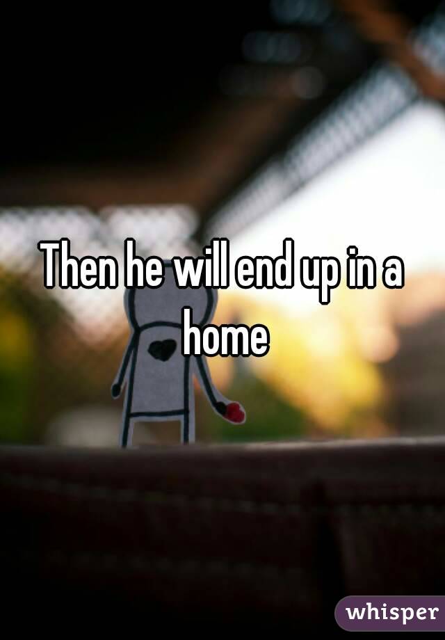 Then he will end up in a home