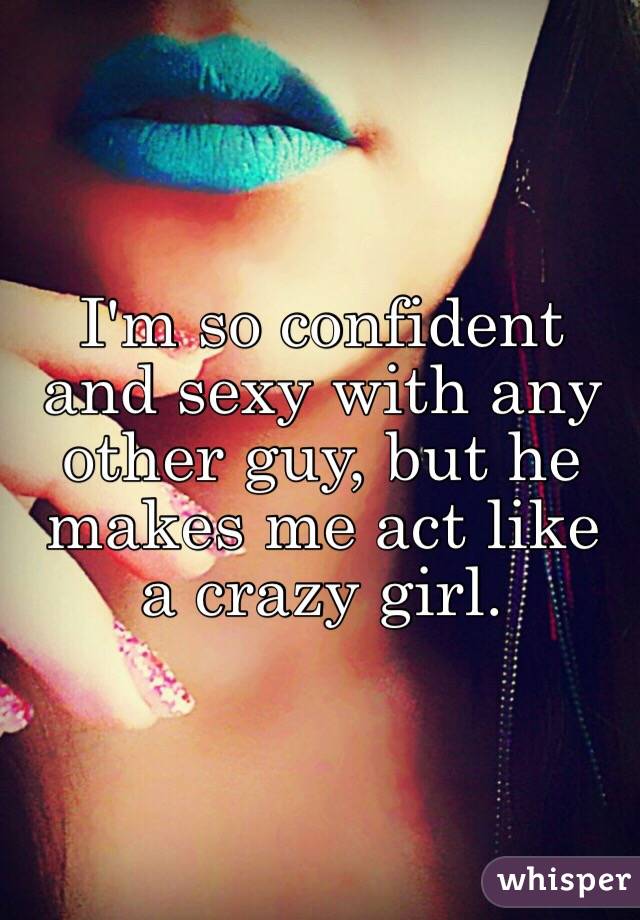 I'm so confident and sexy with any other guy, but he makes me act like a crazy girl. 