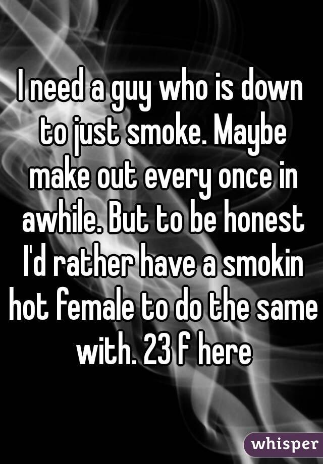 I need a guy who is down to just smoke. Maybe make out every once in awhile. But to be honest I'd rather have a smokin hot female to do the same with. 23 f here