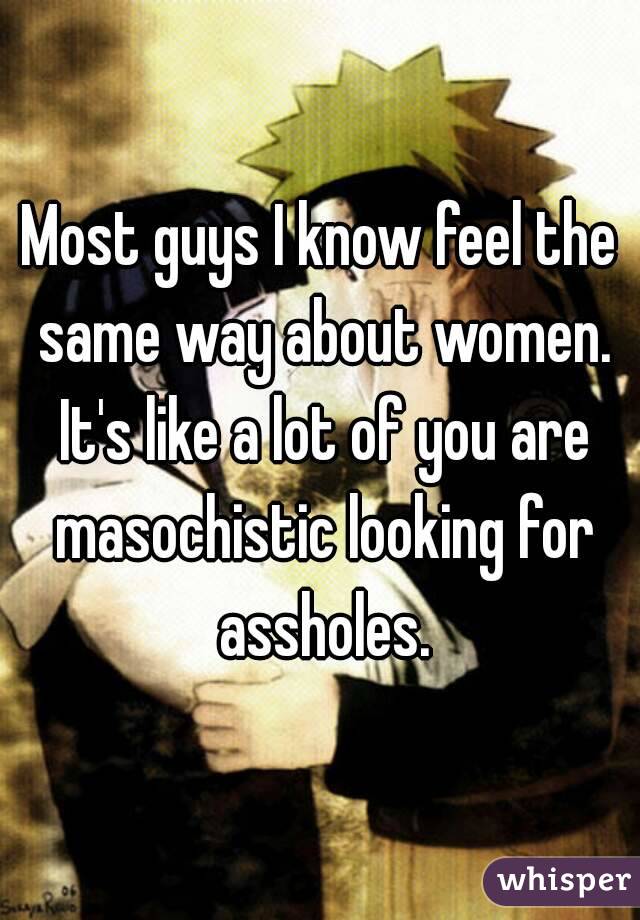 Most guys I know feel the same way about women. It's like a lot of you are masochistic looking for assholes.