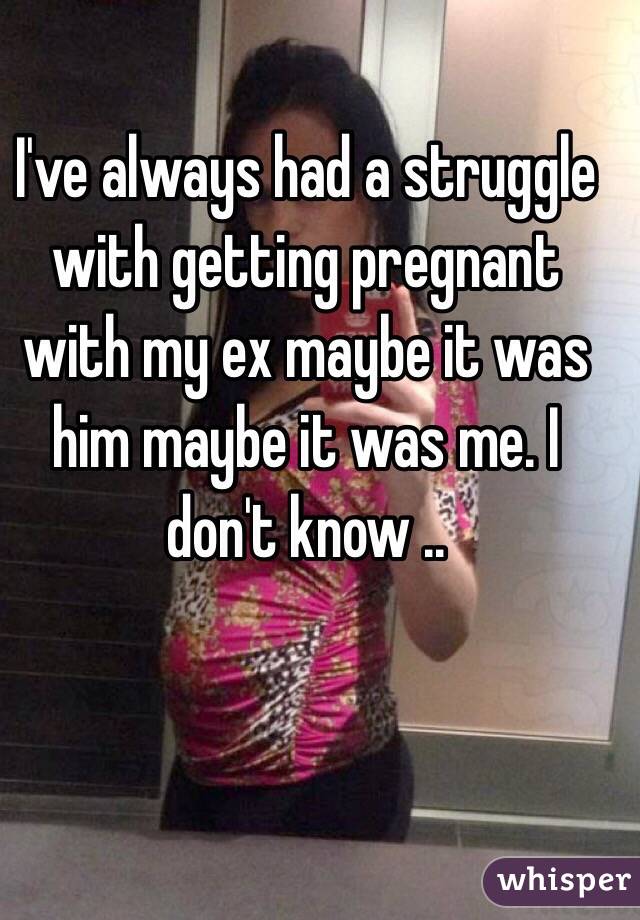 I've always had a struggle with getting pregnant with my ex maybe it was him maybe it was me. I don't know ..