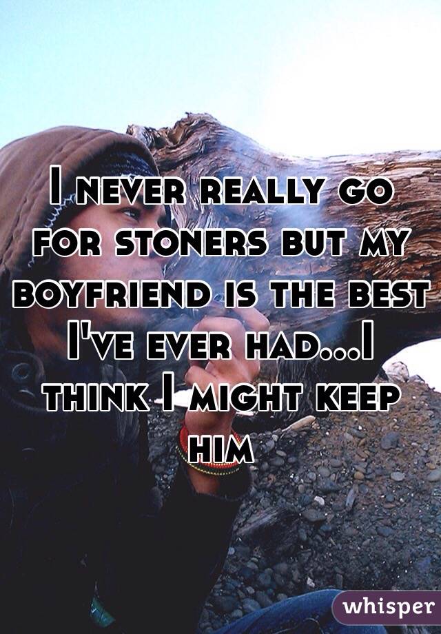 I never really go for stoners but my boyfriend is the best I've ever had...I think I might keep him 