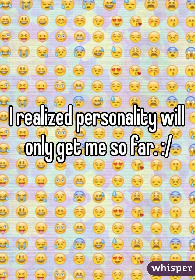 I realized personality will only get me so far. :/
