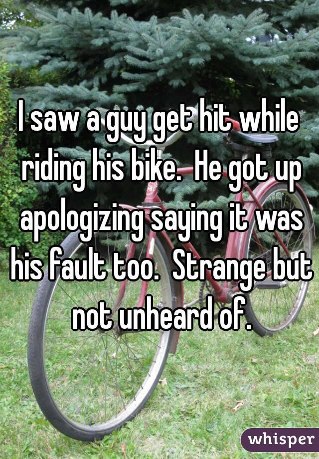 I saw a guy get hit while riding his bike.  He got up apologizing saying it was his fault too.  Strange but not unheard of.