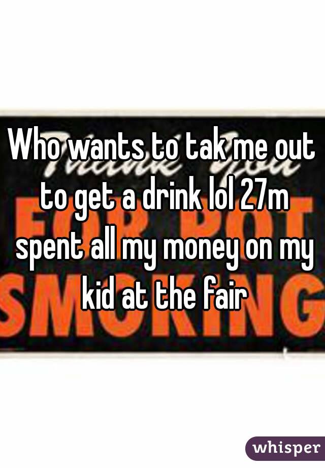 Who wants to tak me out to get a drink lol 27m spent all my money on my kid at the fair