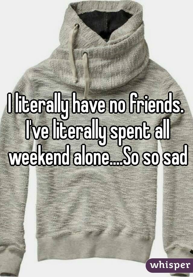 I literally have no friends. I've literally spent all weekend alone....So so sad