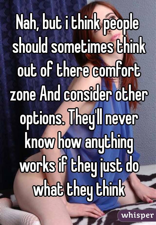 Nah, but i think people should sometimes think out of there comfort zone And consider other options. They'll never know how anything works if they just do what they think